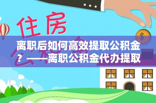 绥宁离职后如何高效提取公积金？——离职公积金代办提取全流程解析