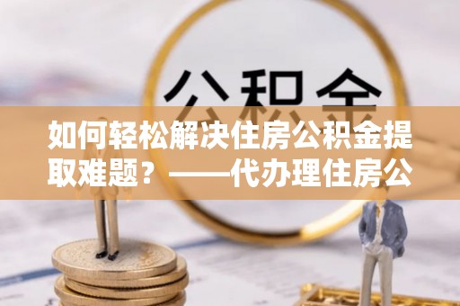 绥宁如何轻松解决住房公积金提取难题？——代办理住房公积金提取服务解析