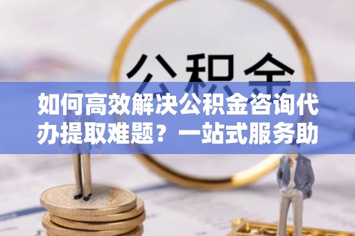绥宁如何高效解决公积金咨询代办提取难题？一站式服务助您轻松搞定