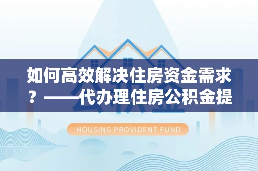 绥宁如何高效解决住房资金需求？——代办理住房公积金提取服务全解析