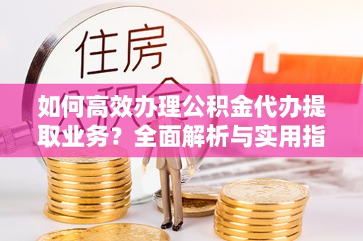 绥宁如何高效办理公积金代办提取业务？全面解析与实用指南