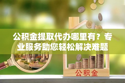 绥宁公积金提取代办哪里有？专业服务助您轻松解决难题