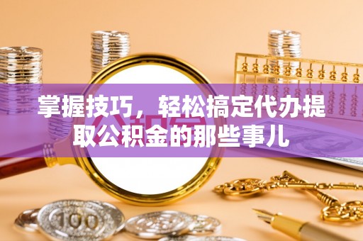 绥宁掌握技巧，轻松搞定代办提取公积金的那些事儿