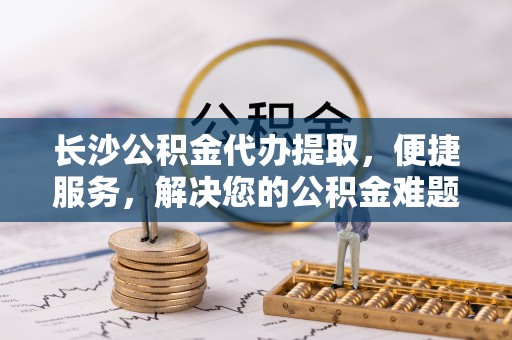 绥宁长沙公积金代办提取，便捷服务，解决您的公积金难题